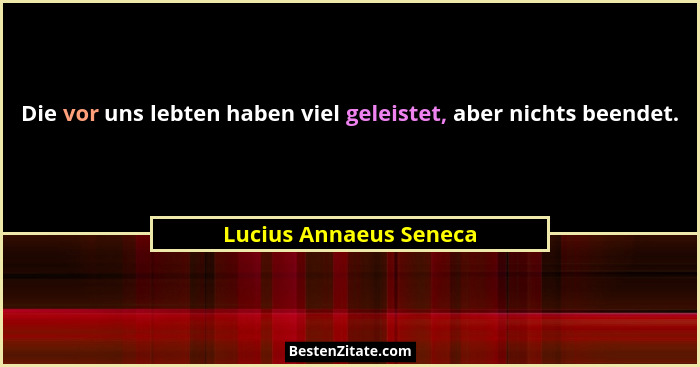 Die vor uns lebten haben viel geleistet, aber nichts beendet.... - Lucius Annaeus Seneca