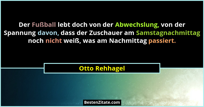 Der Fußball lebt doch von der Abwechslung, von der Spannung davon, dass der Zuschauer am Samstagnachmittag noch nicht weiß, was am Nac... - Otto Rehhagel