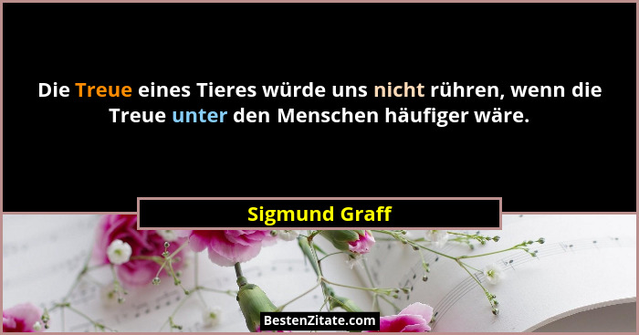 Die Treue eines Tieres würde uns nicht rühren, wenn die Treue unter den Menschen häufiger wäre.... - Sigmund Graff