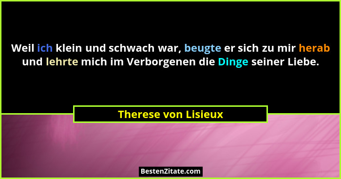Weil ich klein und schwach war, beugte er sich zu mir herab und lehrte mich im Verborgenen die Dinge seiner Liebe.... - Therese von Lisieux