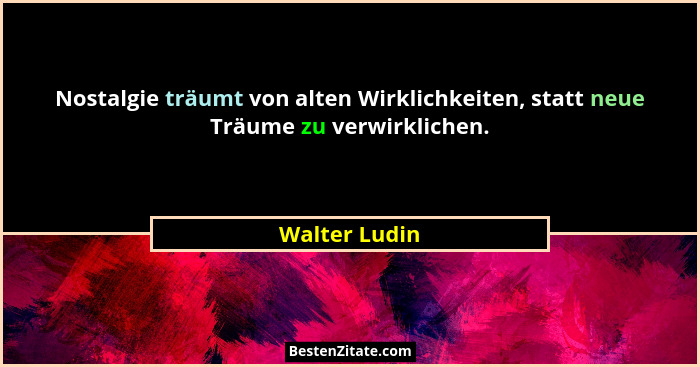 Nostalgie träumt von alten Wirklichkeiten, statt neue Träume zu verwirklichen.... - Walter Ludin