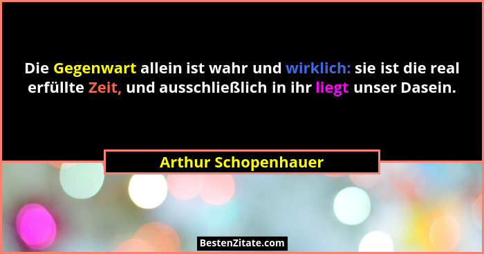 Die Gegenwart allein ist wahr und wirklich: sie ist die real erfüllte Zeit, und ausschließlich in ihr liegt unser Dasein.... - Arthur Schopenhauer