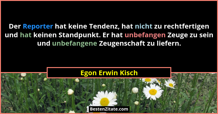 Der Reporter hat keine Tendenz, hat nicht zu rechtfertigen und hat keinen Standpunkt. Er hat unbefangen Zeuge zu sein und unbefange... - Egon Erwin Kisch