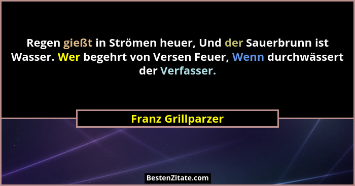 Regen gießt in Strömen heuer, Und der Sauerbrunn ist Wasser. Wer begehrt von Versen Feuer, Wenn durchwässert der Verfasser.... - Franz Grillparzer