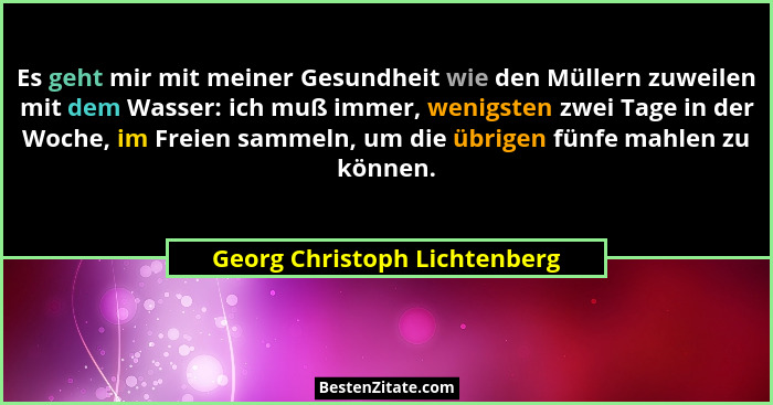 Es geht mir mit meiner Gesundheit wie den Müllern zuweilen mit dem Wasser: ich muß immer, wenigsten zwei Tage in der Woc... - Georg Christoph Lichtenberg