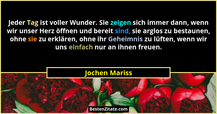 Jeder Tag ist voller Wunder. Sie zeigen sich immer dann, wenn wir unser Herz öffnen und bereit sind, sie arglos zu bestaunen, ohne sie... - Jochen Mariss