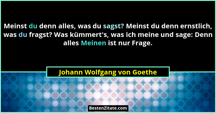 Meinst du denn alles, was du sagst? Meinst du denn ernstlich, was du fragst? Was kümmert's, was ich meine und sage: D... - Johann Wolfgang von Goethe