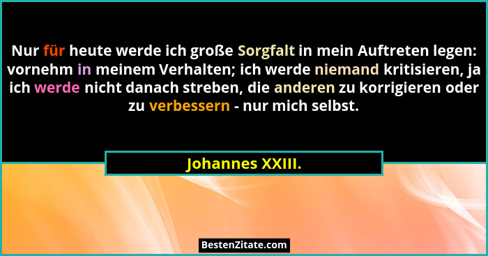 Nur für heute werde ich große Sorgfalt in mein Auftreten legen: vornehm in meinem Verhalten; ich werde niemand kritisieren, ja ich w... - Johannes XXIII.