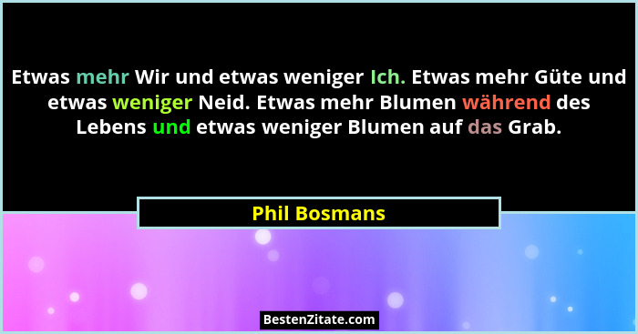Etwas mehr Wir und etwas weniger Ich. Etwas mehr Güte und etwas weniger Neid. Etwas mehr Blumen während des Lebens und etwas weniger Bl... - Phil Bosmans