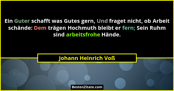 Ein Guter schafft was Gutes gern, Und fraget nicht, ob Arbeit schände: Dem trägen Hochmuth bleibt er fern; Sein Ruhm sind arbeit... - Johann Heinrich Voß