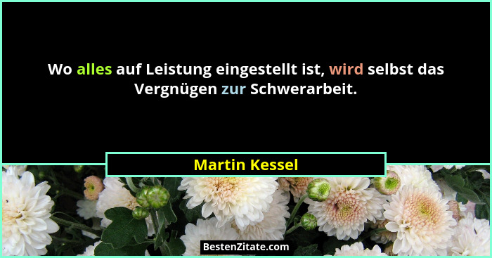 Wo alles auf Leistung eingestellt ist, wird selbst das Vergnügen zur Schwerarbeit.... - Martin Kessel