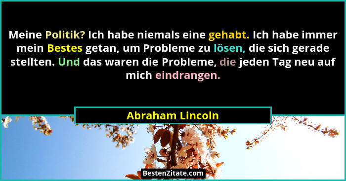 Meine Politik? Ich habe niemals eine gehabt. Ich habe immer mein Bestes getan, um Probleme zu lösen, die sich gerade stellten. Und d... - Abraham Lincoln