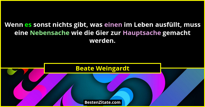 Wenn es sonst nichts gibt, was einen im Leben ausfüllt, muss eine Nebensache wie die Gier zur Hauptsache gemacht werden.... - Beate Weingardt