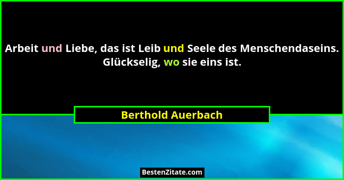 Arbeit und Liebe, das ist Leib und Seele des Menschendaseins. Glückselig, wo sie eins ist.... - Berthold Auerbach