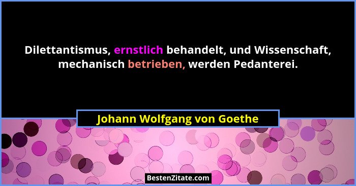 Dilettantismus, ernstlich behandelt, und Wissenschaft, mechanisch betrieben, werden Pedanterei.... - Johann Wolfgang von Goethe