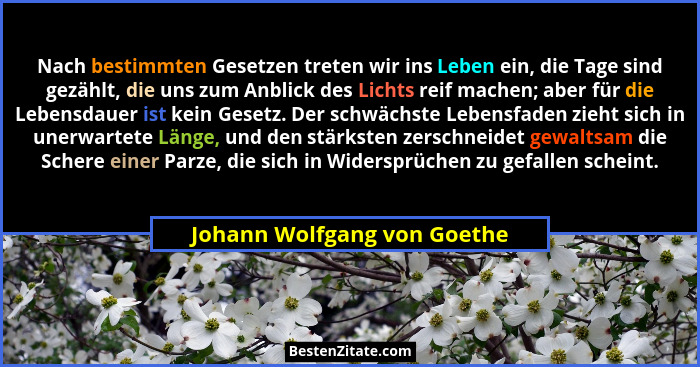 Nach bestimmten Gesetzen treten wir ins Leben ein, die Tage sind gezählt, die uns zum Anblick des Lichts reif machen; abe... - Johann Wolfgang von Goethe