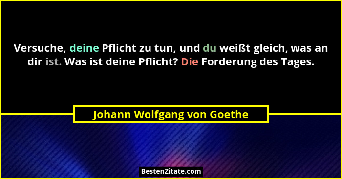 Versuche, deine Pflicht zu tun, und du weißt gleich, was an dir ist. Was ist deine Pflicht? Die Forderung des Tages.... - Johann Wolfgang von Goethe