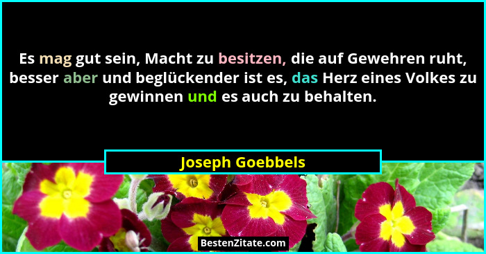Es mag gut sein, Macht zu besitzen, die auf Gewehren ruht, besser aber und beglückender ist es, das Herz eines Volkes zu gewinnen un... - Joseph Goebbels