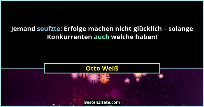 Jemand seufzte: Erfolge machen nicht glücklich – solange Konkurrenten auch welche haben!... - Otto Weiß