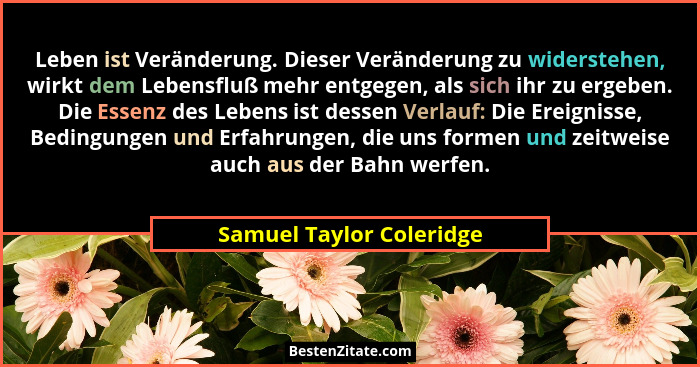 Leben ist Veränderung. Dieser Veränderung zu widerstehen, wirkt dem Lebensfluß mehr entgegen, als sich ihr zu ergeben. Die E... - Samuel Taylor Coleridge