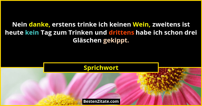 Nein danke, erstens trinke ich keinen Wein, zweitens ist heute kein Tag zum Trinken und drittens habe ich schon drei Gläschen gekippt.... - Sprichwort