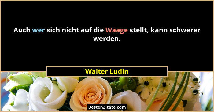 Auch wer sich nicht auf die Waage stellt, kann schwerer werden.... - Walter Ludin