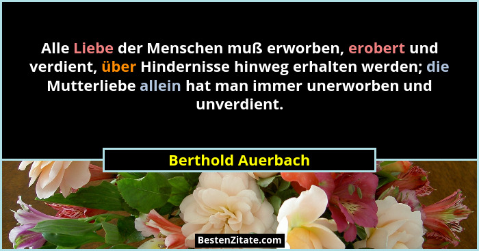 Alle Liebe der Menschen muß erworben, erobert und verdient, über Hindernisse hinweg erhalten werden; die Mutterliebe allein hat ma... - Berthold Auerbach