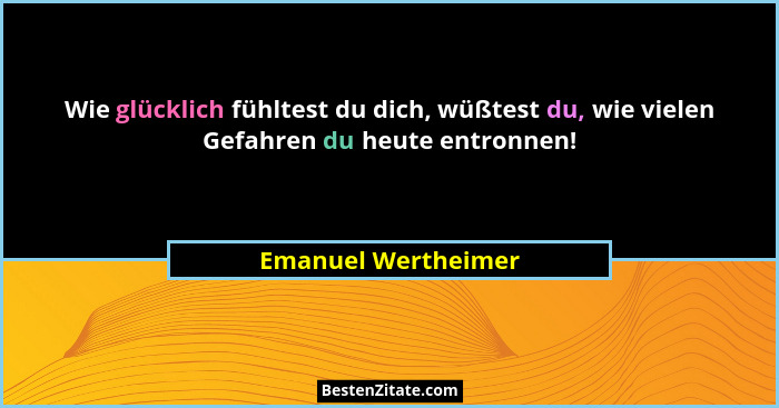 Wie glücklich fühltest du dich, wüßtest du, wie vielen Gefahren du heute entronnen!... - Emanuel Wertheimer