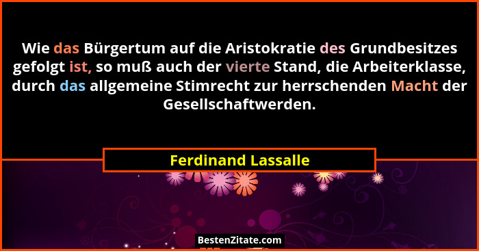 Wie das Bürgertum auf die Aristokratie des Grundbesitzes gefolgt ist, so muß auch der vierte Stand, die Arbeiterklasse, durch das... - Ferdinand Lassalle