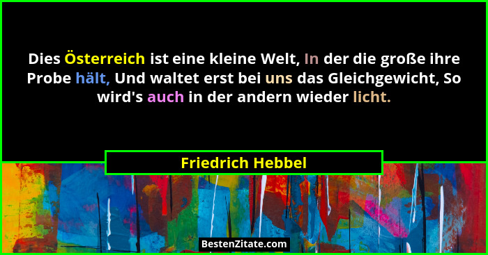 Dies Österreich ist eine kleine Welt, In der die große ihre Probe hält, Und waltet erst bei uns das Gleichgewicht, So wird's au... - Friedrich Hebbel