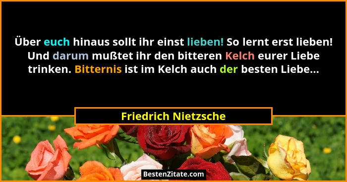 Über euch hinaus sollt ihr einst lieben! So lernt erst lieben! Und darum mußtet ihr den bitteren Kelch eurer Liebe trinken. Bitt... - Friedrich Nietzsche
