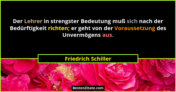 Der Lehrer in strengster Bedeutung muß sich nach der Bedürftigkeit richten; er geht von der Voraussetzung des Unvermögens aus.... - Friedrich Schiller