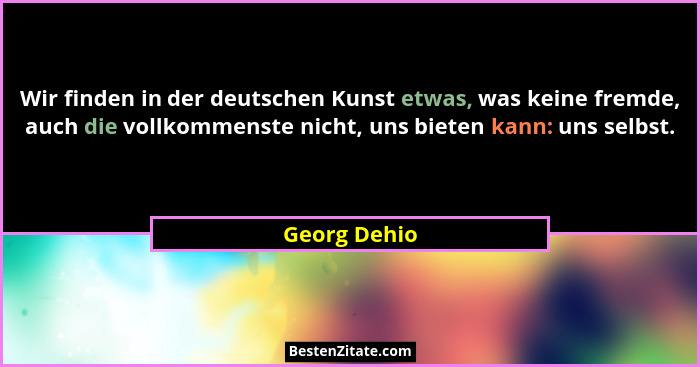 Wir finden in der deutschen Kunst etwas, was keine fremde, auch die vollkommenste nicht, uns bieten kann: uns selbst.... - Georg Dehio