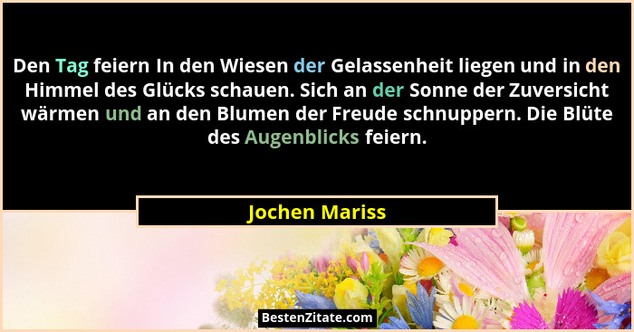 Den Tag feiern In den Wiesen der Gelassenheit liegen und in den Himmel des Glücks schauen. Sich an der Sonne der Zuversicht wärmen und... - Jochen Mariss