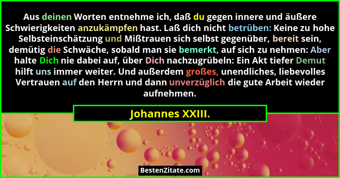 Aus deinen Worten entnehme ich, daß du gegen innere und äußere Schwierigkeiten anzukämpfen hast. Laß dich nicht betrüben: Keine zu h... - Johannes XXIII.