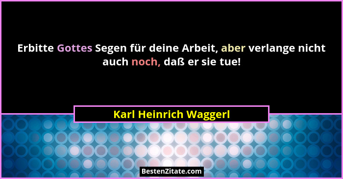 Erbitte Gottes Segen für deine Arbeit, aber verlange nicht auch noch, daß er sie tue!... - Karl Heinrich Waggerl