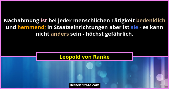 Nachahmung ist bei jeder menschlichen Tätigkeit bedenklich und hemmend; in Staatseinrichtungen aber ist sie - es kann nicht anders... - Leopold von Ranke