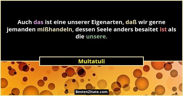 Auch das ist eine unserer Eigenarten, daß wir gerne jemanden mißhandeln, dessen Seele anders besaitet ist als die unsere.... - Multatuli
