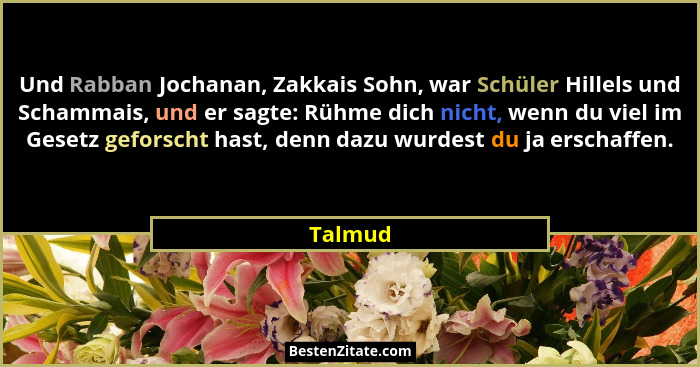 Und Rabban Jochanan, Zakkais Sohn, war Schüler Hillels und Schammais, und er sagte: Rühme dich nicht, wenn du viel im Gesetz geforscht hast,... - Talmud