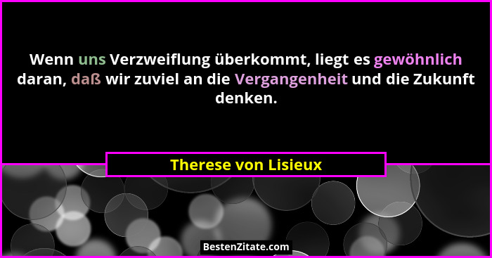 Wenn uns Verzweiflung überkommt, liegt es gewöhnlich daran, daß wir zuviel an die Vergangenheit und die Zukunft denken.... - Therese von Lisieux