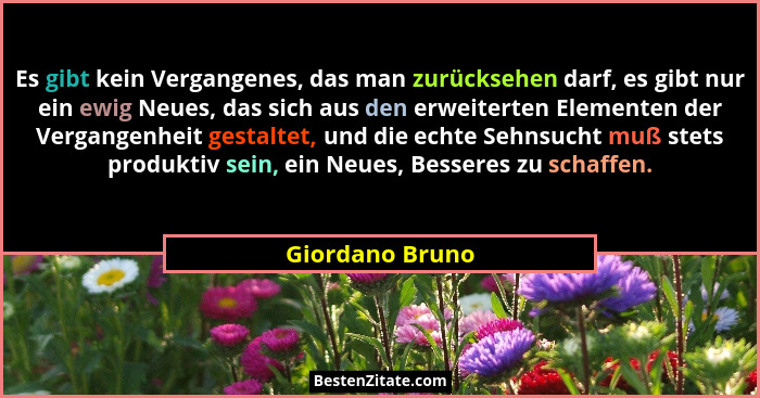 Es gibt kein Vergangenes, das man zurücksehen darf, es gibt nur ein ewig Neues, das sich aus den erweiterten Elementen der Vergangenh... - Giordano Bruno