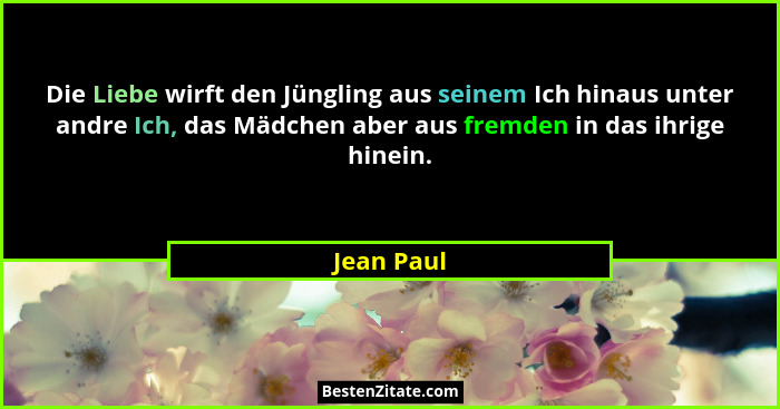 Die Liebe wirft den Jüngling aus seinem Ich hinaus unter andre Ich, das Mädchen aber aus fremden in das ihrige hinein.... - Jean Paul