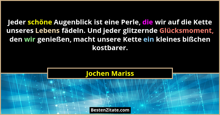 Jeder schöne Augenblick ist eine Perle, die wir auf die Kette unseres Lebens fädeln. Und jeder glitzernde Glücksmoment, den wir genieß... - Jochen Mariss