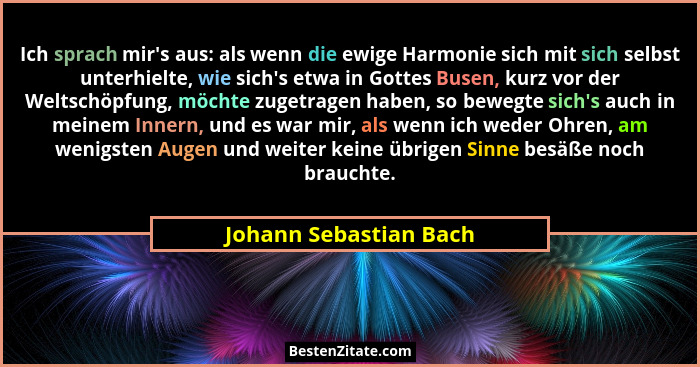 Ich sprach mir's aus: als wenn die ewige Harmonie sich mit sich selbst unterhielte, wie sich's etwa in Gottes Busen, k... - Johann Sebastian Bach