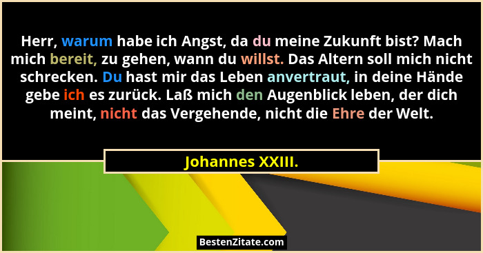 Herr, warum habe ich Angst, da du meine Zukunft bist? Mach mich bereit, zu gehen, wann du willst. Das Altern soll mich nicht schreck... - Johannes XXIII.