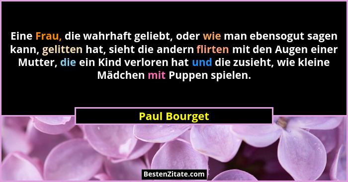 Eine Frau, die wahrhaft geliebt, oder wie man ebensogut sagen kann, gelitten hat, sieht die andern flirten mit den Augen einer Mutter,... - Paul Bourget