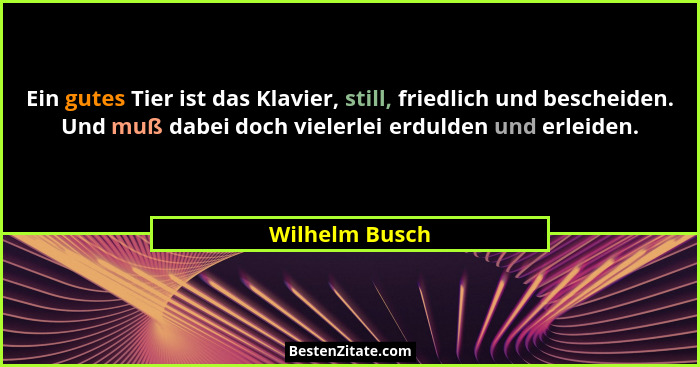 Ein gutes Tier ist das Klavier, still, friedlich und bescheiden. Und muß dabei doch vielerlei erdulden und erleiden.... - Wilhelm Busch