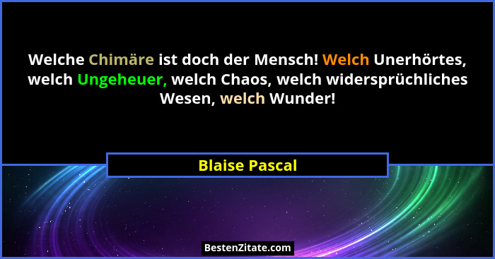 Welche Chimäre ist doch der Mensch! Welch Unerhörtes, welch Ungeheuer, welch Chaos, welch widersprüchliches Wesen, welch Wunder!... - Blaise Pascal