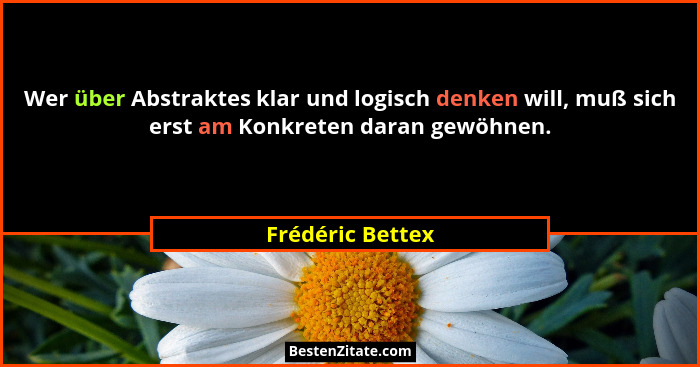 Wer über Abstraktes klar und logisch denken will, muß sich erst am Konkreten daran gewöhnen.... - Frédéric Bettex