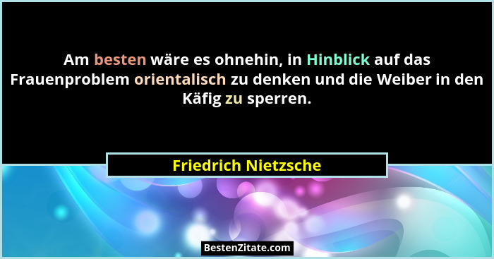Am besten wäre es ohnehin, in Hinblick auf das Frauenproblem orientalisch zu denken und die Weiber in den Käfig zu sperren.... - Friedrich Nietzsche